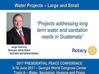 2017 PRESIDENTIAL PEACE CONFERENCE2017 PRESIDENTIAL PEACE CONFERENCE
9-10 June 2017 – Georgia World Congress Center9-10 June 2017 – Georgia World Congress Center
Track A – Water, Sanitation, Hygiene and Peace
Jorge Aufranc
Director 2016-2018
ROTARY INTERNATIONAL
“Projects addressing long
term water and sanitation
needs in Guatemala”
Water Projects – Large and SmallWater Projects – Large and Small
 