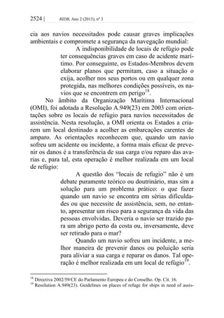 2524 | RIDB, Ano 2 (2013), nº 3
cia aos navios necessitados pode causar graves implicações
ambientais e compromete a segurança da navegação mundial:
A indisponibilidade de locais de refúgio pode
ter consequências graves em caso de acidente marí-
timo. Por conseguinte, os Estados-Membros devem
elaborar planos que permitam, caso a situação o
exija, acolher nos seus portos ou em qualquer zona
protegida, nas melhores condições possíveis, os na-
vios que se encontrem em perigo18
.
No âmbito da Organização Marítima Internacional
(OMI), foi adotada a Resolução A.949(23) em 2003 com orien-
tações sobre os locais de refúgio para navios necessitados de
assistência. Nesta resolução, a OMI orienta os Estados a cria-
rem um local destinado a acolher as embarcações carentes de
amparo. As orientações reconhecem que, quando um navio
sofreu um acidente ou incidente, a forma mais eficaz de preve-
nir os danos é a transferência de sua carga e/ou reparo das ava-
rias e, para tal, esta operação é melhor realizada em um local
de refúgio:
A questão dos “locais de refugio” não é um
debate puramente teórico ou doutrinário, mas sim a
solução para um problema prático: o que fazer
quando um navio se encontra em sérias dificulda-
des ou que necessite de assistência, sem, no entan-
to, apresentar um risco para a segurança da vida das
pessoas envolvidas. Deveria o navio ser trazido pa-
ra um abrigo perto da costa ou, inversamente, deve
ser retirado para o mar?
Quando um navio sofreu um incidente, a me-
lhor maneira de prevenir danos ou poluição seria
para aliviar a sua carga e reparar os danos. Tal ope-
ração é melhor realizada em um local de refúgio19
.
18
Directiva 2002/59/CE do Parlamento Europeu e do Conselho. Op. Cit. 16.
19
Resolution A.949(23). Guidelines on places of refuge for ships in need of assis-
 