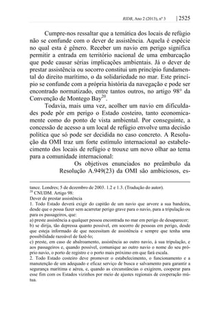 RIDB, Ano 2 (2013), nº 3 | 2525
Cumpre-nos ressaltar que a temática dos locais de refúgio
não se confunde com o dever de assistência. Aquela é espécie
no qual esta é gênero. Receber um navio em perigo significa
permitir a entrada em território nacional de uma embarcação
que pode causar sérias implicações ambientais. Já o dever de
prestar assistência ou socorro constitui um princípio fundamen-
tal do direito marítimo, o da solidariedade no mar. Este princí-
pio se confunde com a própria história da navegação e pode ser
encontrado normatizado, entre tantos outros, no artigo 98° da
Convenção de Montego Bay20
.
Todavia, mais uma vez, acolher um navio em dificulda-
des pode pôr em perigo o Estado costeiro, tanto economica-
mente como do ponto de vista ambiental. Por conseguinte, a
concessão de acesso a um local de refúgio envolve uma decisão
política que só pode ser decidida no caso concreto. A Resolu-
ção da OMI traz um forte estímulo internacional ao estabele-
cimento dos locais de refúgio e trouxe um novo olhar ao tema
para a comunidade internacional:
Os objetivos enunciados no preâmbulo da
Resolução A.949(23) da OMI são ambiciosos, es-
tance. Londres; 5 de dezembro de 2003. 1.2 e 1.3. (Tradução do autor).
20
CNUDM. Artigo 98:
Dever de prestar assistência
1. Todo Estado deverá exigir do capitão de um navio que arvore a sua bandeira,
desde que o possa fazer sem acarretar perigo grave para o navio, para a tripulação ou
para os passageiros, que:
a) preste assistência a qualquer pessoa encontrada no mar em perigo de desaparecer;
b) se dirija, tão depressa quanto possível, em socorro de pessoas em perigo, desde
que esteja informado de que necessitam de assistência e sempre que tenha uma
possibilidade razoável de fazê-lo;
c) preste, em caso de abalroamento, assistência ao outro navio, à sua tripulação, e
aos passageiros e, quando possível, comunique ao outro navio o nome do seu pró-
prio navio, o porto de registro e o porto mais próximo em que fará escala.
2. Todo Estado costeiro deve promover o estabelecimento, o funcionamento e a
manutenção de um adequado e eficaz serviço de busca e salvamento para garantir a
segurança marítima e aérea, e, quando as circunstâncias o exigirem, cooperar para
esse fim com os Estados vizinhos por meio de ajustes regionais de cooperação mú-
tua.
 