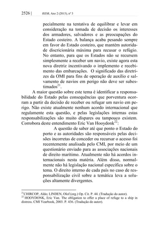 2526 | RIDB, Ano 2 (2013), nº 3
pecialmente na tentativa de equilibrar e levar em
consideração na tomada de decisão os interesses
dos armadores, salvadores e as preocupações do
Estado costeiro. A balança acaba pesando sempre
em favor do Estado costeiro, que mantém autorida-
de discricionária máxima para recusar o refúgio.
No entanto, para que os Estados não se recursem
simplesmente a receber um navio, existe agora esta
nova diretriz incentivando o implemento e recebi-
mento das embarcações. O significado das diretri-
zes da OMI para fins de operação de auxílio e sal-
vamento de navios em perigo não deve ser subes-
timados21
.
A maior questão sobre este tema é identificar a responsa-
bilidade do Estado pelas consequências que porventura ocor-
ram a partir da decisão de receber ou refugar um navio em pe-
rigo. Não existe atualmente nenhum acordo internacional que
regulamente esta questão, e pelas legislações internas estas
responsabilizações são muito díspares ou tampouco existem.
Corrobora deste entendimento Eric Van Hooydonk22
:
A questão de saber até que ponto o Estado do
porto e as autoridades são responsáveis pelas deci-
sões incorretas de conceder ou recursar o acesso foi
recentemente analisada pelo CMI, por meio de um
questionário enviado para as associações nacionais
de direito marítimo. Atualmente não há acordos in-
ternacionais nesta matéria. Além disso, normal-
mente não há legislação nacional específica sobre o
tema. O direito interno de cada país no caso de res-
ponsabilização civil sobre a temática leva a solu-
ções altamente divergentes.
21
CHIRCOP, Aldo; LINDEN, Olof (org.) Op. Cit. P. 44. (Tradução do autor).
22
HOOYDONK, Eric Van. The obligation to offer a place of refuge to a ship in
distress. CMI Yearbook, 2003. P. 436. (Tradução do autor).
 