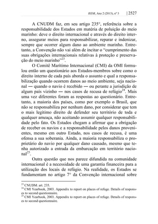 RIDB, Ano 2 (2013), nº 3 | 2527
A CNUDM faz, em seu artigo 235°, referência sobre a
responsabilidade dos Estados em matéria de poluição do meio
marinho: deve o direito internacional e através do direito inter-
no, assegurar meios para responsabilizar, reparar e indenizar,
sempre que ocorrer algum dano ao ambiente marinho. Entre-
tanto, a Convenção não vai além de incitar o “cumprimento das
suas obrigações internacionais relativas à proteção e preserva-
ção do meio marinho”23
.
O Comitê Marítimo Internacional (CMI) da OMI formu-
lou então um questionário aos Estados-membros sobre como o
direito interno de cada país aborda o assunto e qual a responsa-
bilização quando ocorrem danos ao meio ambiente, seja nacio-
nal ― quando o navio é recebido ― ou perante a jurisdição de
algum país vizinho ― nos casos de recusa de refúgio24
. Mais
uma vez diferentes foram as respostas ao questionário. Entre-
tanto, a maioria dos países, como por exemplo o Brasil, que
não se responsabiliza por nenhum dano, por considerar que tem
o mais legítimo direito de defender seu território de toda e
qualquer ameaça, não aceitando assumir qualquer responsabili-
dade pelo fato. Os Estados chegam a afirmar que a obrigação
de receber os navios e a responsabilidade pelos danos proveni-
entes, mesmo em outro Estado, nos casos de recusa, é uma
ofensa a sua soberania. Ainda, a maioria responsabiliza o pro-
prietário do navio por qualquer dano causado, mesmo que te-
nha autorizado a entrada da embarcação em território nacio-
nal25
.
Outra questão que nos parece difundida na comunidade
internacional é a necessidade de uma garantia financeira para a
utilização dos locais de refúgio. Na realidade, os Estados se
fundamentam no artigo 7° da Convenção internacional sobre
23
CNUDM. art. 235.
24
CMI Yearbook, 2003. Appendix to report on places of refuge. Details of respons-
es to second questionnaire.
25
CMI Yearbook, 2003. Appendix to report on places of refuge. Details of respons-
es to second questionnaire.
 