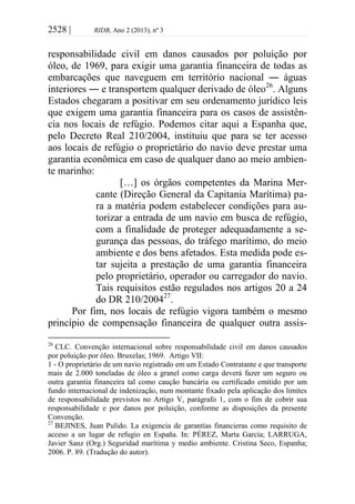 2528 | RIDB, Ano 2 (2013), nº 3
responsabilidade civil em danos causados por poluição por
óleo, de 1969, para exigir uma garantia financeira de todas as
embarcações que naveguem em território nacional ― águas
interiores ― e transportem qualquer derivado de óleo26
. Alguns
Estados chegaram a positivar em seu ordenamento jurídico leis
que exigem uma garantia financeira para os casos de assistên-
cia nos locais de refúgio. Podemos citar aqui a Espanha que,
pelo Decreto Real 210/2004, instituiu que para se ter acesso
aos locais de refúgio o proprietário do navio deve prestar uma
garantia econômica em caso de qualquer dano ao meio ambien-
te marinho:
[…] os órgãos competentes da Marina Mer-
cante (Direção General da Capitania Marítima) pa-
ra a matéria podem estabelecer condições para au-
torizar a entrada de um navio em busca de refúgio,
com a finalidade de proteger adequadamente a se-
gurança das pessoas, do tráfego marítimo, do meio
ambiente e dos bens afetados. Esta medida pode es-
tar sujeita a prestação de uma garantia financeira
pelo proprietário, operador ou carregador do navio.
Tais requisitos estão regulados nos artigos 20 a 24
do DR 210/200427
.
Por fim, nos locais de refúgio vigora também o mesmo
princípio de compensação financeira de qualquer outra assis-
26
CLC. Convenção internacional sobre responsabilidade civil em danos causados
por poluição por óleo. Bruxelas; 1969. Artigo VII:
1 - O proprietário de um navio registrado em um Estado Contratante e que transporte
mais de 2.000 toneladas de óleo a granel como carga deverá fazer um seguro ou
outra garantia financeira tal como caução bancária ou certificado emitido por um
fundo internacional de indenização, num montante fixado pela aplicação dos limites
de responsabilidade previstos no Artigo V, parágrafo 1, com o fim de cobrir sua
responsabilidade e por danos por poluição, conforme as disposições da presente
Convenção.
27
BEJINES, Juan Pulido. La exigencia de garantías financieras como requisito de
acceso a un lugar de refugio en España. In: PÉREZ, Marta García; LARRUGA,
Javier Sanz (Org.) Seguridad marítima y medio ambiente. Cristina Seco, Espanha;
2006. P. 89. (Tradução do autor).
 