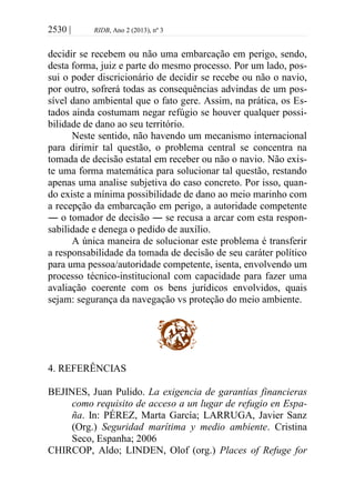 2530 | RIDB, Ano 2 (2013), nº 3
decidir se recebem ou não uma embarcação em perigo, sendo,
desta forma, juiz e parte do mesmo processo. Por um lado, pos-
sui o poder discricionário de decidir se recebe ou não o navio,
por outro, sofrerá todas as consequências advindas de um pos-
sível dano ambiental que o fato gere. Assim, na prática, os Es-
tados ainda costumam negar refúgio se houver qualquer possi-
bilidade de dano ao seu território.
Neste sentido, não havendo um mecanismo internacional
para dirimir tal questão, o problema central se concentra na
tomada de decisão estatal em receber ou não o navio. Não exis-
te uma forma matemática para solucionar tal questão, restando
apenas uma analise subjetiva do caso concreto. Por isso, quan-
do existe a mínima possibilidade de dano ao meio marinho com
a recepção da embarcação em perigo, a autoridade competente
― o tomador de decisão ― se recusa a arcar com esta respon-
sabilidade e denega o pedido de auxílio.
A única maneira de solucionar este problema é transferir
a responsabilidade da tomada de decisão de seu caráter político
para uma pessoa/autoridade competente, isenta, envolvendo um
processo técnico-institucional com capacidade para fazer uma
avaliação coerente com os bens jurídicos envolvidos, quais
sejam: segurança da navegação vs proteção do meio ambiente.
4. REFERÊNCIAS
BEJINES, Juan Pulido. La exigencia de garantías financieras
como requisito de acceso a un lugar de refugio en Espa-
ña. In: PÉREZ, Marta García; LARRUGA, Javier Sanz
(Org.) Seguridad marítima y medio ambiente. Cristina
Seco, Espanha; 2006
CHIRCOP, Aldo; LINDEN, Olof (org.) Places of Refuge for
 
