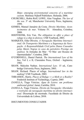 RIDB, Ano 2 (2013), nº 3 | 2531
Ships: emerging environmental concerns of a maritime
custom. Martinus Nijhoff Publishers. Holanda; 2006.
CHURCHILL, Robin Rolf; LOWE, Alan Vaughan. The law of
the sea. 3° ed, Manchester University Press, Inglaterra;
1999.
GOMES, Manuel Januário da Costa. Direito Marítimo. Acon-
tecimentos de mar. Volume IV. Almedina, Coimbra;
2008.
HOOYDONK, Eric Van. The obligation to offer a place of
refuge to a ship in distress. CMI Yearbook, 2003.
MARQUES, Elda Oliveira. A Navegação Marítima Internaci-
onal. Os Transportes Marítimos e a Segurança da Nave-
gação. A Responsabilidade Civil pelos Danos Causados
pelas Marés Negras (o caso do petroleiro Prestige em
análise). In Jornadas do Mar– “O Mar: um Oceano de
Oportunidades”. Coimbra, 2004.
O’CORNNELL, Daniel Patrick. The International Law of the
Sea. Vol I, e II, Clarendon Press, Oxford - Inglaterra;
1982.
SHAW, Malcolm Nathan. International Law. 15 ed., Cam-
bridge University Press, Inglaterra, 2003.
SHAW, Richard. Places of refuge. International law in the
making? CMI Yearbook, 2003.
THRASSOU, Harris. Places of Refuge ― a Myth or a Reality?
Frederick Institute of Technology, Cyprus; 2005
ZANELLA, Tiago Vinicius. Água de Lastro: um problema
ambiental global. Juruá, Curitiba; 2010.
ZANELLA, Tiago Vinicius. Direito da Navegação: liberdades
e restrições da navegação marítima no direito internaci-
onal. Dissertação de mestrado. Faculdade de Direito da
Universidade de Lisboa; 2010.
DOCUMENTOS CONSULTADOS
 