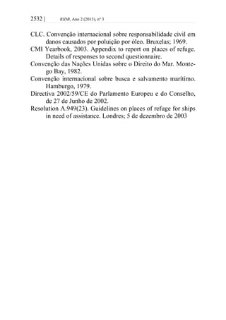 2532 | RIDB, Ano 2 (2013), nº 3
CLC. Convenção internacional sobre responsabilidade civil em
danos causados por poluição por óleo. Bruxelas; 1969.
CMI Yearbook, 2003. Appendix to report on places of refuge.
Details of responses to second questionnaire.
Convenção das Nações Unidas sobre o Direito do Mar. Monte-
go Bay, 1982.
Convenção internacional sobre busca e salvamento marítimo.
Hamburgo, 1979.
Directiva 2002/59/CE do Parlamento Europeu e do Conselho,
de 27 de Junho de 2002.
Resolution A.949(23). Guidelines on places of refuge for ships
in need of assistance. Londres; 5 de dezembro de 2003
 