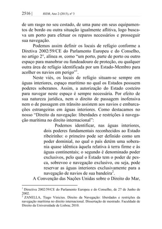 2516 | RIDB, Ano 2 (2013), nº 3
de um rasgo no seu costado, de uma pane em seus equipamen-
tos de bordo ou outra situação igualmente aflitiva, logo busca-
va um porto para efetuar os reparos necessários e prosseguir
sua navegação.
Podemos assim definir os locais de refúgio conforme a
Diretiva 2002/59/CE do Parlamento Europeu e do Conselho,
no artigo 2°, alínea m, como “um porto, parte de porto ou outro
espaço para manobrar ou fundeadouro de proteção, ou qualquer
outra área de refúgio identificada por um Estado-Membro para
acolher os navios em perigo”1
.
Neste viés, os locais de refúgio situam-se sempre em
águas interiores, espaço marítimo no qual os Estados possuem
poderes soberanos. Assim, a autorização do Estado costeiro
para navegar neste espaço é sempre necessária. Por efeito de
sua natureza jurídica, nem o direito de passagem inofensiva
nem o de passagem em trânsito assistem aos navios e embarca-
ções estrangeiras em águas interiores. Como destacamos no
nosso “Direito da navegação: liberdades e restrições à navega-
ção marítima no direito internacional”:
Podemos identificar, nas águas interiores,
dois poderes fundamentais reconhecidos ao Estado
ribeirinho: o primeiro pode ser definido como um
poder dominial, no qual o país detém uma sobera-
nia quase idêntica àquela relativa à terra firme e às
águas continentais; o segundo é denominado poder
exclusivos, pelo qual o Estado tem o poder de pes-
ca, sobrevoo e navegação exclusivo, ou seja, pode
reservar as águas interiores exclusivamente para a
navegação de navios de sua bandeira2
.
A Convenção das Nações Unidas sobre o Direito do Mar,
1
Directiva 2002/59/CE do Parlamento Europeu e do Conselho, de 27 de Junho de
2002.
2
ZANELLA, Tiago Vinicius. Direito da Navegação: liberdades e restrições da
navegação marítima no direito internacional. Dissertação de mestrado. Faculdade de
Direito da Universidade de Lisboa; 2010.
 
