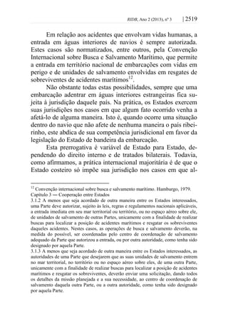 RIDB, Ano 2 (2013), nº 3 | 2519
Em relação aos acidentes que envolvam vidas humanas, a
entrada em águas interiores de navios é sempre autorizada.
Estes casos são normatizados, entre outros, pela Convenção
Internacional sobre Busca e Salvamento Marítimo, que permite
a entrada em território nacional de embarcações com vidas em
perigo e de unidades de salvamento envolvidas em resgates de
sobreviventes de acidentes marítimos12
.
Não obstante todas estas possibilidades, sempre que uma
embarcação adentrar em águas interiores estrangeiras fica su-
jeita à jurisdição daquele país. Na prática, os Estados exercem
suas jurisdições nos casos em que algum fato ocorrido venha a
afetá-lo de alguma maneira. Isto é, quando ocorre uma situação
dentro do navio que não afete de nenhuma maneira o país ribei-
rinho, este abdica de sua competência jurisdicional em favor da
legislação do Estado de bandeira da embarcação.
Esta prerrogativa é variável de Estado para Estado, de-
pendendo do direito interno e de tratados bilaterais. Todavia,
como afirmamos, a prática internacional majoritária é de que o
Estado costeiro só impõe sua jurisdição nos casos em que al-
12
Convenção internacional sobre busca e salvamento marítimo. Hamburgo, 1979.
Capítulo 3 ― Cooperação entre Estados
3.1.2 A menos que seja acordado de outra maneira entre os Estados interessados,
uma Parte deve autorizar, sujeito às leis, regras e regulamentos nacionais aplicáveis,
a entrada imediata em seu mar territorial ou território, ou no espaço aéreo sobre ele,
de unidades de salvamento de outras Partes, unicamente com a finalidade de realizar
buscas para localizar a posição de acidentes marítimos e resgatar os sobreviventes
daqueles acidentes. Nestes casos, as operações de busca e salvamento deverão, na
medida do possível, ser coordenadas pelo centro de coordenação de salvamento
adequado da Parte que autorizou a entrada, ou por outra autoridade, como tenha sido
designado por aquela Parte.
3.1.3 A menos que seja acordado de outra maneira entre os Estados interessados, as
autoridades de uma Parte que desejarem que as suas unidades de salvamento entrem
no mar territorial, no território ou no espaço aéreo sobre eles, de uma outra Parte,
unicamente com a finalidade de realizar buscas para localizar a posição de acidentes
marítimos e resgatar os sobreviventes, deverão enviar uma solicitação, dando todos
os detalhes da missão planejada e a sua necessidade, ao centro de coordenação de
salvamento daquela outra Parte, ou a outra autoridade, como tenha sido designado
por aquela Parte.
 