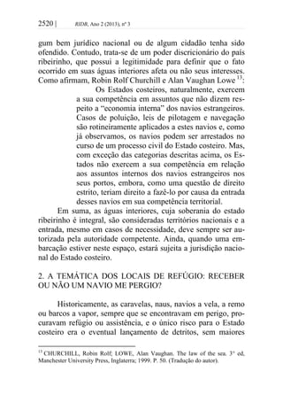2520 | RIDB, Ano 2 (2013), nº 3
gum bem jurídico nacional ou de algum cidadão tenha sido
ofendido. Contudo, trata-se de um poder discricionário do país
ribeirinho, que possui a legitimidade para definir que o fato
ocorrido em suas águas interiores afeta ou não seus interesses.
Como afirmam, Robin Rolf Churchill e Alan Vaughan Lowe 13
:
Os Estados costeiros, naturalmente, exercem
a sua competência em assuntos que não dizem res-
peito a “economia interna” dos navios estrangeiros.
Casos de poluição, leis de pilotagem e navegação
são rotineiramente aplicados a estes navios e, como
já observamos, os navios podem ser arrestados no
curso de um processo civil do Estado costeiro. Mas,
com exceção das categorias descritas acima, os Es-
tados não exercem a sua competência em relação
aos assuntos internos dos navios estrangeiros nos
seus portos, embora, como uma questão de direito
estrito, teriam direito a fazê-lo por causa da entrada
desses navios em sua competência territorial.
Em suma, as águas interiores, cuja soberania do estado
ribeirinho é integral, são consideradas territórios nacionais e a
entrada, mesmo em casos de necessidade, deve sempre ser au-
torizada pela autoridade competente. Ainda, quando uma em-
barcação estiver neste espaço, estará sujeita a jurisdição nacio-
nal do Estado costeiro.
2. A TEMÁTICA DOS LOCAIS DE REFÚGIO: RECEBER
OU NÃO UM NAVIO ME PERGIO?
Historicamente, as caravelas, naus, navios a vela, a remo
ou barcos a vapor, sempre que se encontravam em perigo, pro-
curavam refúgio ou assistência, e o único risco para o Estado
costeiro era o eventual lançamento de detritos, sem maiores
13
CHURCHILL, Robin Rolf; LOWE, Alan Vaughan. The law of the sea. 3° ed,
Manchester University Press, Inglaterra; 1999. P. 50. (Tradução do autor).
 