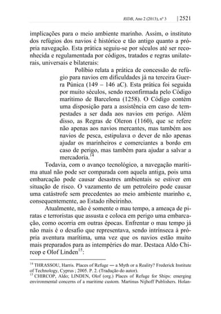 RIDB, Ano 2 (2013), nº 3 | 2521
implicações para o meio ambiente marinho. Assim, o instituto
dos refúgios dos navios é histórico e tão antigo quanto a pró-
pria navegação. Esta prática seguiu-se por séculos até ser reco-
nhecida e regulamentada por códigos, tratados e regras unilate-
rais, universais e bilaterais:
Políbio relata a prática de concessão de refú-
gio para navios em dificuldades já na terceira Guer-
ra Púnica (149 – 146 aC). Esta prática foi seguida
por muito séculos, sendo reconfirmada pelo Código
marítimo de Barcelona (1258). O Código contém
uma disposição para a assistência em caso de tem-
pestades a ser dada aos navios em perigo. Além
disso, as Regras de Oleron (1160), que se refere
não apenas aos navios mercantes, mas também aos
navios de pesca, estipulava o dever de não apenas
ajudar os marinheiros e comerciantes a bordo em
caso de perigo, mas também para ajudar a salvar a
mercadoria.14
Todavia, com o avanço tecnológico, a navegação maríti-
ma atual não pode ser comparada com aquela antiga, pois uma
embarcação pode causar desastres ambientais se estiver em
situação de risco. O vazamento de um petroleiro pode causar
uma catástrofe sem precedentes ao meio ambiente marinho e,
consequentemente, ao Estado ribeirinho.
Atualmente, não é somente o mau tempo, a ameaça de pi-
ratas e terroristas que assusta e coloca em perigo uma embarca-
ção, como ocorria em outras épocas. Enfrentar o mau tempo já
não mais é o desafio que representava, sendo intrínseca à pró-
pria aventura marítima, uma vez que os navios estão muito
mais preparados para as intempéries do mar. Destaca Aldo Chi-
rcop e Olof Linden15
:
14
THRASSOU, Harris. Places of Refuge ― a Myth or a Reality? Frederick Institute
of Technology, Cyprus ; 2005. P. 2. (Tradução do autor).
15
CHIRCOP, Aldo; LINDEN, Olof (org.) Places of Refuge for Ships: emerging
environmental concerns of a maritime custom. Martinus Nijhoff Publishers. Holan-
 