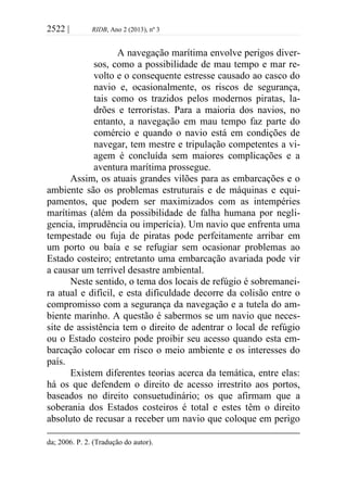 2522 | RIDB, Ano 2 (2013), nº 3
A navegação marítima envolve perigos diver-
sos, como a possibilidade de mau tempo e mar re-
volto e o consequente estresse causado ao casco do
navio e, ocasionalmente, os riscos de segurança,
tais como os trazidos pelos modernos piratas, la-
drões e terroristas. Para a maioria dos navios, no
entanto, a navegação em mau tempo faz parte do
comércio e quando o navio está em condições de
navegar, tem mestre e tripulação competentes a vi-
agem é concluída sem maiores complicações e a
aventura marítima prossegue.
Assim, os atuais grandes vilões para as embarcações e o
ambiente são os problemas estruturais e de máquinas e equi-
pamentos, que podem ser maximizados com as intempéries
marítimas (além da possibilidade de falha humana por negli-
gencia, imprudência ou imperícia). Um navio que enfrenta uma
tempestade ou fuja de piratas pode perfeitamente arribar em
um porto ou baía e se refugiar sem ocasionar problemas ao
Estado costeiro; entretanto uma embarcação avariada pode vir
a causar um terrível desastre ambiental.
Neste sentido, o tema dos locais de refúgio é sobremanei-
ra atual e difícil, e esta dificuldade decorre da colisão entre o
compromisso com a segurança da navegação e a tutela do am-
biente marinho. A questão é sabermos se um navio que neces-
site de assistência tem o direito de adentrar o local de refúgio
ou o Estado costeiro pode proibir seu acesso quando esta em-
barcação colocar em risco o meio ambiente e os interesses do
país.
Existem diferentes teorias acerca da temática, entre elas:
há os que defendem o direito de acesso irrestrito aos portos,
baseados no direito consuetudinário; os que afirmam que a
soberania dos Estados costeiros é total e estes têm o direito
absoluto de recusar a receber um navio que coloque em perigo
da; 2006. P. 2. (Tradução do autor).
 