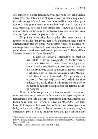 RIDB, Ano 2 (2013), nº 3 | 2523
seu território; e uma terceira teoria, que pode ser subdividida
em outras, que defende a avaliação ad hoc do caso em questão,
fazendo uma ponderação entre os bens jurídicos tutelados, para
que o Estado possa tomar uma decisão legítima. A verdade é
que, mesmo que se aceite esta última hipótese, temos o risco de
que o Estado estará sempre inclinado a recusar o navio, uma
vez que é juiz e parte do processo de decisão.
Na prática, a negativa dos Estados ribeirinhos quanto a
receber os navios em perigo tem sido desastrosa para o meio
ambiente marinho em geral. Por diversas vezes os Estados re-
cusam prestar assistência às embarcações avariadas e isto tem
resultado em acidentes ambientais gravíssimos16
. Exemplifica
Manuel Januário da Costa Gomes17
:
O caso do Castor é elucidativo: no final do
ano 2000, o navio, navegando no Mediterrâneo,
pediu, sucessivamente, para entrar nas águas de
cinco Estados mediterrâneos, em ordem a realizar
um transbordo de carga de gasolina; face às recusas
recebidas, o navio foi rebocado para o Alto Mar pa-
ra efectivação de tal transbordo. Mais presente está
o caso do Prestige, cuja catástrofe poderia ter sido
evitada se o navio tivesse sido recebido num porto
ou lugar de refugio onde pudesse ser retirada a car-
ga perigosa.
Neste sentido, os países vêm buscando aderir cada vez
mais aos acordos e tratados multilaterais e as organizações in-
ternacionais têm tido um papel importante em regulamentar os
locais de refúgio. Na Europa, a Directiva 2002/59/CE do Par-
lamento Europeu e do Conselho impõe aos membros que esta-
beleçam locais de refúgio e planos para receber as embarcações
em perigo, pois a falta de um local adequado para dar assistên-
16
Um resumo destes casos de refugo de navios em perigo pode ser encontrado em
SHAW, Richard. Places of refuge. International law in the making? CMI Yearbook,
2003. Pgs 329 e ss.
17
GOMES, Manuel Januário da Costa. Op. Cit. P. 121.
 