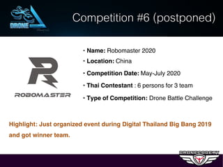 Competition #6 (postponed)
• Name: Robomaster 2020
• Location: China
• Competition Date: May-July 2020
• Thai Contestant : 6 persons for 3 team
• Type of Competition: Drone Battle Challenge
Highlight: Just organized event during Digital Thailand Big Bang 2019
and got winner team.
 