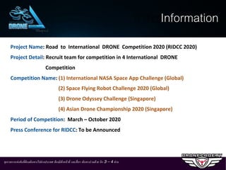 ทุกรายการแข่งขันที.ต้องเดินทางไปต่างประเทศ ต้องมีเจ้าหน้าที. และสื.อฯ เดินทางร่วมด้วย อีก 3 – 4 ท่าน
Project Name: Road to International DRONE Competition 2020 (RIDCC 2020)
Project Detail: Recruit team for competition in 4 International DRONE
Competition
Competition Name: (1) International NASA Space App Challenge (Global)
(2) Space Flying Robot Challenge 2020 (Global)
(3) Drone Odyssey Challenge (Singapore)
(4) Asian Drone Championship 2020 (Singapore)
Period of Competition: March – October 2020
Press Conference for RIDCC: To be Announced
Information
 