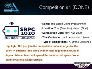 • Name: The Space Drone Programming
• Location: Thai (Selective), Japan (Final)
• Competition Date: May, Aug 2020
• Thai Contestant : ~ 3 persons for 1 team
• Type of Competition: AI Drone Challenge
Competition #1 (DONE)
Highlight: Not just join the competition but also organize the
event in Thailand and bring winner team to join final round in
Japan. Winner team will upload the code to real space drone
on International Space Station.
 