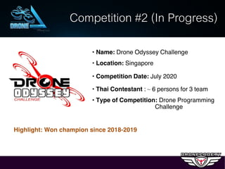 Competition #2 (In Progress)
• Name: Drone Odyssey Challenge
• Location: Singapore
• Competition Date: July 2020
• Thai Contestant : ~ 6 persons for 3 team
• Type of Competition: Drone Programming
Challenge
Highlight: Won champion since 2018-2019
 