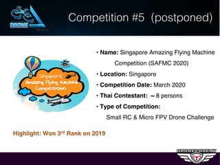 *** Remark: ทุกรายการแข่งขันที.ต้องเดินทางไปต่างประเทศ ต้องมีเจ้าหน้าที. และสื.อฯ เดินทางร่วมด้วย อีก 3 – 4 ท่าน
• Name: Singapore Amazing Flying Machine
Competition (SAFMC 2020)
• Location: Singapore
• Competition Date: March 2020
• Thai Contestant: ~ 8 persons
• Type of Competition:
Small RC & Micro FPV Drone Challenge
Competition #5 (postponed)
Highlight: Won 3rd Rank on 2019
 