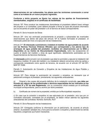 10
observaciones sin ser subsanadas, los plazos para las revisiones comenzarán a correr
como si se tratase de un nuevo proyecto ingresado.
Conforme a dicho proyecto se fijarán los valores de los aportes de financiamiento
reembolsables, exigidos en el certificado de factibilidad.
Artículo 19º: Para construir las instalaciones domiciliarias el propietario deberá hacer entrega
del proyecto a un contratista, quien deberá proceder a firmar la copia del proyecto informativo
que se encuentra en poder del prestador o en el Servicio de Salud correspondiente.
Párrafo IV: De la Iniciación de Obras
Artículo 20º: Una vez archivado provisoriamente el proyecto y subsanadas las eventuales
observaciones que dentro del plazo del artículo 18º le hubiere formulado el prestador, el
interesado podrá dar inicio a la ejecución de las instalaciones.
Artículo 21º: El interesado suministrará e instalará el medidor de agua potable de acuerdo
con las Normas Técnicas Chilenas Oficiales que correspondan y los planos tipo de
arranques de agua potable del prestador, recibidos sin observaciones por la SISS y
disponibles en su Centro de Documentación Especializada, salvo las excepciones en
cuanto al diseño del medidor u otras de igual significado, debidamente autorizadas por la
Superintendencia de Servicios Sanitarias.
El interesado podrá convenir con el prestador que éste le suministre y ejecute la instalación del
respectivo medidor. El costo del medidor y su instalación deberá convenirse entre las partes y
corresponde considerarlo como aporte de terceros, de acuerdo con el artículo 23º del DFL
MOP Nº 70/88.
Párrafo V: Autorización de Conexión y Empalme de las Instalaciones de Agua Potable y
Alcantarillado
Artículo 22º: Para otorgar la autorización de conexión y empalme, es necesario que el
peticionario entregue al prestador, previamente, los siguientes antecedentes:
a) Original y dos copias del proyecto definitivo de la instalación construida, que debe ser
firmado por alguno de los profesionales o técnicos especialistas de los indicados en los
artículos 9º y 33º de este Reglamento, con su numeración oficial avalada por el certificado
municipal correspondiente, para su archivo por dicho prestador.
b) Certificado de número de la propiedad, emitido por la Municipalidad respectiva.
c) En caso que la conexión o empalme no sea ejecutada por el prestador, sino que por un
contratista autorizado, contratado por el propietario, se deben indicar además los siguientes
antecedentes del contratista: Nombre; Domicilio; RUT
Párrafo VI: De la Recepción de las Instalaciones
Artículo 23º: Entregada conforme la información por el peticionario, de acuerdo al artículo
anterior, el prestador señalará día y hora para la conexión o empalme y determinará los demás
requisitos y exigencias que fueren necesarias.
 