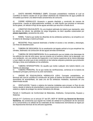 14
c) GASTO MAXIMO PROBABLE (QMP): Concepto probabilístico mediante el cual se
cuantifica el máximo caudal con el que deben diseñarse las instalaciones de agua potable de
inmuebles que tienen una determinada característica de consumo.
d) CIERRE HIDRAULICO: Accesorio o aparato diseñado y construido de manera de
proporcionar, cuando es adecuadamente ventilado, un sello líquido que previene el retroceso
de los gases, sin afectar el flujo de las aguas servidas que escurren a través de él.
e) LONGITUD EQUIVALENTE: Es una longitud estimada de tubería que representa, para
los efectos de cálculo, las pérdidas de carga singulares, es decir aquellas ocasionadas por
piezas especiales y accesorios de unión.
f) RAMAL: Tubería que recibe los efluentes de los artefactos sanitarios y se empalma con
la tubería de descarga o tubería principal.
g) REGISTRO: Pieza especial destinada a facilitar el acceso a los ramales y descargas,
con fines de desobstrucción.
h) TUBERIA DE DESCARGA: Es la canalización de bajada vertical a la que empalman los
ramales, destinada a la conducción de las aguas servidas domésticas.
i) TUBERIA DE DESCOMPRESION: Es la canalización que se instala a las descargas de
los edificios de más de ocho pisos, que se conecta con el extremo inferior de la descarga, con
una ventilación, con una cámara de inspección o con tramos superiores de la misma descarga
y cuyo objeto es evitar que el aire contenido en las tuberías adquiera presiones que produzcan
sifonaje y otras anormalidades en los artefactos.
j) TUBERIA INTERCEPTORA: Es aquella que recibe cualquier otra tubería lateral y es
distinta a la descarga.
k) TUBERIA PRINCIPAL: Es la que recibe las ramificaciones, comienza en la tubería de
ventilación principal y termina en la unión domiciliaria.
l) UNIDAD DE EQUIVALENCIA HIDRAULICA (UEH): Concepto probabilístico, en
términos del cual se cuantifica la contribución de gasto al sistema de tuberías de la instalación
domiciliaria de alcantarillado, de cada uno de los artefactos instalados, expresado en una
determinada escala.
m) VENTILACION: Tubería o sistema de tuberías instaladas para proveer un flujo de aire
hacia y desde el sistema de alcantarillado o para proporcionar una circulación de aire dentro del
sistema a objeto de proteger los cierres hidráulicos de sifonaje.
Párrafo II: Certificación de Conformidad de Materiales, Artefactos, Componentes, Equipos y
Sistemas
Artículo 41º: Conforme con el artículo 51º del DFL MOP Nº 382/88 Ley General de Servicios
Sanitarios, las condiciones que regulan los niveles de calidad en la prestación de los servicios
en lo concerniente a la calidad de los materiales de las instalaciones domiciliarias se regirá por
las disposiciones técnicas de los artículos siguientes.
 