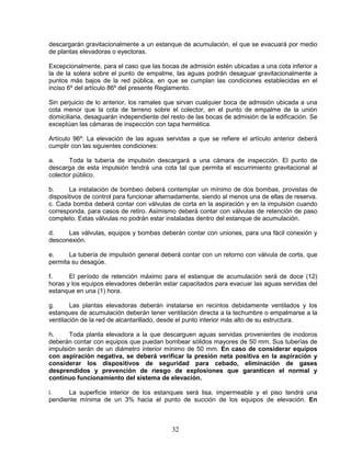 32
descargarán gravitacionalmente a un estanque de acumulación, el que se evacuará por medio
de plantas elevadoras o eyectoras.
Excepcionalmente, para el caso que las bocas de admisión estén ubicadas a una cota inferior a
la de la solera sobre el punto de empalme, las aguas podrán desaguar gravitacionalmente a
puntos más bajos de la red pública, en que se cumplan las condiciones establecidas en el
inciso 6º del artículo 86º del presente Reglamento.
Sin perjuicio de lo anterior, los ramales que sirvan cualquier boca de admisión ubicada a una
cota menor que la cota de terreno sobre el colector, en el punto de empalme de la unión
domiciliaria, desaguarán independiente del resto de las bocas de admisión de la edificación. Se
exceptúan las cámaras de inspección con tapa hermética.
Artículo 96º: La elevación de las aguas servidas a que se refiere el artículo anterior deberá
cumplir con las siguientes condiciones:
a. Toda la tubería de impulsión descargará a una cámara de inspección. El punto de
descarga de esta impulsión tendrá una cota tal que permita el escurrimiento gravitacional al
colector público.
b. La instalación de bombeo deberá contemplar un mínimo de dos bombas, provistas de
dispositivos de control para funcionar alternadamente, siendo al menos una de ellas de reserva.
c. Cada bomba deberá contar con válvulas de corta en la aspiración y en la impulsión cuando
corresponda, para casos de retiro. Asimismo deberá contar con válvulas de retención de paso
completo. Estas válvulas no podrán estar instaladas dentro del estanque de acumulación.
d. Las válvulas, equipos y bombas deberán contar con uniones, para una fácil conexión y
desconexión.
e. La tubería de impulsión general deberá contar con un retorno con válvula de corta, que
permita su desagüe.
f. El período de retención máximo para el estanque de acumulación será de doce (12)
horas y los equipos elevadores deberán estar capacitados para evacuar las aguas servidas del
estanque en una (1) hora.
g. Las plantas elevadoras deberán instalarse en recintos debidamente ventilados y los
estanques de acumulación deberán tener ventilación directa a la techumbre o empalmarse a la
ventilación de la red de alcantarillado, desde el punto interior más alto de su estructura.
h. Toda planta elevadora a la que descarguen aguas servidas provenientes de inodoros
deberán contar con equipos que puedan bombear sólidos mayores de 50 mm. Sus tuberías de
impulsión serán de un diámetro interior mínimo de 50 mm. En caso de considerar equipos
con aspiración negativa, se deberá verificar la presión neta positiva en la aspiración y
considerar los dispositivos de seguridad para cebado, eliminación de gases
desprendidos y prevención de riesgo de explosiones que garanticen el normal y
continuo funcionamiento del sistema de elevación.
i. La superficie interior de los estanques será lisa, impermeable y el piso tendrá una
pendiente mínima de un 3% hacia el punto de succión de los equipos de elevación. En
 