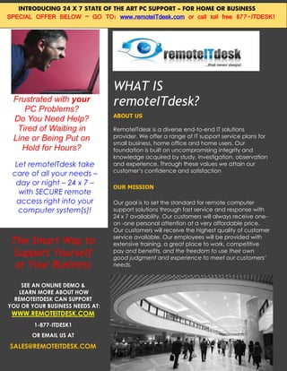 INTRODUCING 24 X 7 STATE OF THE ART PC SUPPORT – FOR HOME OR BUSINESS
SPECIAL OFFER BELOW – GO TO: www.remoteITdesk.com or call toll free 877-ITDESK1




                                 WHAT IS
 Frustrated with your
    PC Problems?
                                 remoteITdesk?
                                 ABOUT US
 Do You Need Help?
  Tired of Waiting in            RemoteITdesk is a diverse end-to-end IT solutions
 Line or Being Put on            provider. We offer a range of IT support service plans for
                                 small business, home office and home users. Our
   Hold for Hours?               foundation is built on uncompromising integrity and
                                 knowledge acquired by study, investigation, observation
  Let remoteITdesk take          and experience. Through these values we attain our
                                 customer’s confidence and satisfaction
 care of all your needs –
  day or night – 24 x 7 –
                                 OUR MISSION
   with SECURE remote
  access right into your         Our goal is to set the standard for remote computer
   computer system(s)!           support solutions through fast service and response with
                                 24 x 7 availability. Our customers will always receive one-
                                 on -one personal attention at a very affordable price.
                                 Our customers will receive the highest quality of customer
                                 service available. Our employees will be provided with
 The Smart Way to                extensive training, a great place to work, competitive
 Support Yourself                pay and benefits, and the freedom to use their own
                                 good judgment and experience to meet our customers’
  or Your Business               needs.


     SEE AN ONLINE DEMO &
    LEARN MORE ABOUT HOW
  REMOTEITDESK CAN SUPPORT
YOU OR YOUR BUSINESS NEEDS AT:
 WWW.REMOTEITDESK.COM
        1-877-ITDESK1
       OR EMAIL US AT

SALES@REMOTEITDESK.COM
 