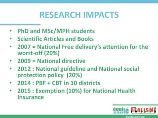 RESEARCH IMPACTS
• PhD and MSc/MPH students
• Scientific Articles and Books
• 2007 = National Free delivery’s attention for the
worst-off (20%)
• 2009 = National directive
• 2012 : National guideline and National social
protection policy (20%)
• 2014 : PBF + CBT in 10 districts
• 2015 : Exemption (10%) for National Health
Insurance
Equitesante.org
 