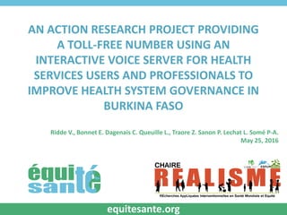 AN ACTION RESEARCH PROJECT PROVIDING
A TOLL-FREE NUMBER USING AN
INTERACTIVE VOICE SERVER FOR HEALTH
SERVICES USERS AND PROFESSIONALS TO
IMPROVE HEALTH SYSTEM GOVERNANCE IN
BURKINA FASO
Ridde V., Bonnet E. Dagenais C. Queuille L., Traore Z. Sanon P. Lechat L. Somé P-A.
May 25, 2016
equitesante.org
 