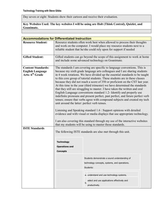 Technology Training with Steve Gibbs

Day seven or eight: Students show their cartoon and receive their evaluation.

Key Websites Used: The key websites I will be using are Holt (Think Central), Quizlet, and
Goanimate.


Accommodations for Differentiated Instruction
Resource Student:  Resource students often work best when allowed to process their thoughts
                   and work on the computer. I would place my resource students next to a
                   reliable student that he/she could rely upon for support if needed

Gifted Student:               Gifted students can go beyond the scope of this assignment to work at home
                              and include some advanced technology on Goanimate.

Content Standards:            The standards I am covering are specific to language conventions. This is
English Language              because my sixth grade language arts colleagues and I are sharing students
Arts- 6th Grade               in 4 week rotations. We have divided up the essential standards to be taught
                              to this core group of tutorial students. These students are in these classes
                              because they did not reach a score of 350 or proficient on the CST last year.
                              At this time in the year (third trimester) we have determined the standards
                              that they still are struggling to master. I have taken the written and oral
                              English Language conventions standard 1.2- Identify and properly use
                              indefinite pronouns and present perfect, past perfect, and future perfect verb
                              tenses; ensure that verbs agree with compound subjects and created my tech
                              unit around the latter: perfect verb tenses.

                              Listening and Speaking standard 1.6 : Support opinions with detailed
                              evidence and with visual or media displays that use appropriate technology.

                              I am also covering this standard through my use of the interactive websites
                              that my students will be using to master those standards.
ISTE Standards
                              The following ISTE standards are also met through this unit.


                               Technology

                               Operations and

                               Concepts


                                                      Students demonstrate a sound understanding of

                                                      technology concepts, systems, and operations.

                                                      Students:


                                                      a. understand and use technology systems.

                                                           select and use applications effectively and
                                                      b.
                                                           productively.
 