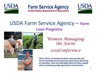 USDA Farm Service Agency – Farm
Loan Programs
1
Women Managing
the Farm
2015Conference
FSA’s Vision: A market-oriented, economically and
environmentally sound American agriculture delivering
an abundant, safe and affordable food and fiber supply
while sustaining quality agricultural communities.
 