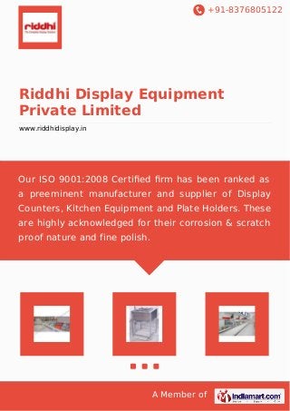 +91-8376805122 
Riddhi Display Equipment 
Private Limited 
www.riddhidisplay.in 
Our ISO 9001:2008 Certified firm has been ranked as 
a preeminent manufacturer and supplier of Display 
Counters, Kitchen Equipment and Plate Holders. These 
are highly acknowledged for their corrosion & scratch 
proof nature and fine polish. 
A Member of 
 