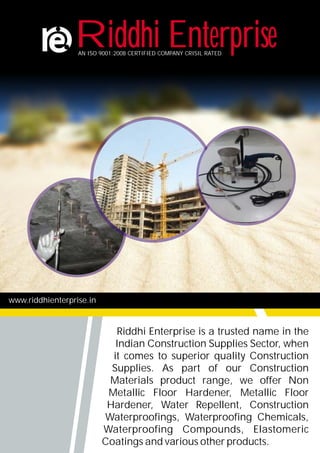 www.riddhienterprise.in
Riddhi Enterprise is a trusted name in the
Indian Construction Supplies Sector, when
it comes to superior quality Construction
Supplies. As part of our Construction
Materials product range, we offer Non
Metallic Floor Hardener, Metallic Floor
Hardener, Water Repellent, Construction
Waterproofings, Waterproofing Chemicals,
Waterproofing Compounds, Elastomeric
Coatings and various other products.
Riddhi EnterpriseAN ISO 9001:2008 CERTIFIED COMPANY CRISIL RATED
 