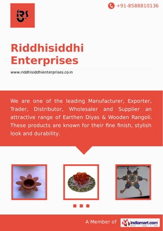 +91-8588810136

Riddhisiddhi
Enterprises
www.riddhisiddhienterprises.co.in

We are one of the leading Manufacturer, Exporter,
Trader,

Distributor,

Wholesaler

and

Supplier

an

attractive range of Earthen Diyas & Wooden Rangoli.
These products are known for their ﬁne ﬁnish, stylish
look and durability.

A Member of

 