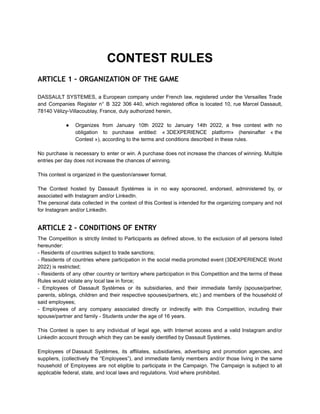 CONTEST RULES
ARTICLE 1 – ORGANIZATION OF THE GAME
DASSAULT SYSTEMES, a European company under French law, registered under the Versailles Trade
and Companies Register n° B 322 306 440, which registered office is located 10, rue Marcel Dassault,
78140 Vélizy-Villacoublay, France, duly authorized herein,
● Organizes from January 10th 2022 to January 14th 2022, a free contest with no
obligation to purchase entitled: « 3DEXPERIENCE platform» (hereinafter « the
Contest »), according to the terms and conditions described in these rules.
No purchase is necessary to enter or win. A purchase does not increase the chances of winning. Multiple
entries per day does not increase the chances of winning.
This contest is organized in the question/answer format.
The Contest hosted by Dassault Systèmes is in no way sponsored, endorsed, administered by, or
associated with Instagram and/or LinkedIn.
The personal data collected in the context of this Contest is intended for the organizing company and not
for Instagram and/or LinkedIn.
ARTICLE 2 – CONDITIONS OF ENTRY
The Competition is strictly limited to Participants as defined above, to the exclusion of all persons listed
hereunder:
- Residents of countries subject to trade sanctions;
- Residents of countries where participation in the social media promoted event (3DEXPERIENCE World
2022) is restricted;
- Residents of any other country or territory where participation in this Competition and the terms of these
Rules would violate any local law in force;
- Employees of Dassault Systèmes or its subsidiaries, and their immediate family (spouse/partner,
parents, siblings, children and their respective spouses/partners, etc.) and members of the household of
said employees;
- Employees of any company associated directly or indirectly with this Competition, including their
spouse/partner and family - Students under the age of 16 years.
This Contest is open to any individual of legal age, with Internet access and a valid Instagram and/or
LinkedIn account through which they can be easily identified by Dassault Systèmes.
Employees of Dassault Systèmes, its affiliates, subsidiaries, advertising and promotion agencies, and
suppliers, (collectively the “Employees”), and immediate family members and/or those living in the same
household of Employees are not eligible to participate in the Campaign. The Campaign is subject to all
applicable federal, state, and local laws and regulations. Void where prohibited.
 
