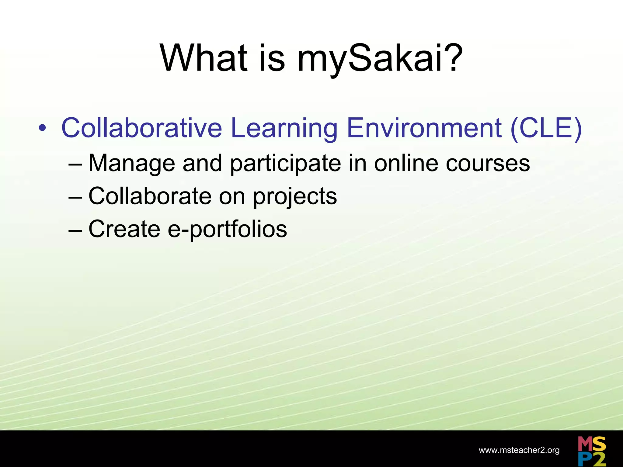 What is mySakai? Collaborative Learning Environment (CLE) Manage and participate in online courses Collaborate on projects Create e-portfolios