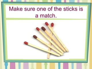 Make sure one of the sticks is a match. 