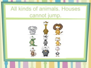 All kinds of animals. Houses cannot jump. 