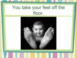 You take your feet off the floor. 