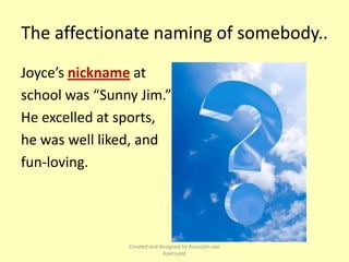 The affectionate naming of somebody..
Joyce’s nickname at
school was “Sunny Jim.”
He excelled at sports,
he was well liked, and
fun-loving.




                Created and designed by Asunción van
                             Koetsveld
 