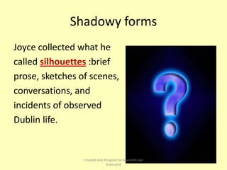Shadowy forms
Joyce collected what he
called silhouettes :brief
prose, sketches of scenes,
conversations, and
incidents of observed
Dublin life.


                 Created and designed by Asunción van
                              Koetsveld
 
