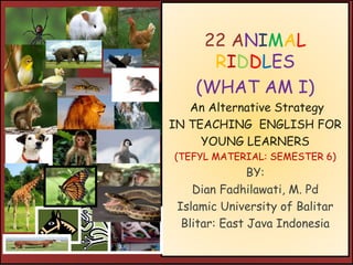 22 ANIMAL
RIDDLES
(WHAT AM I)
An Alternative Strategy
IN TEACHING ENGLISH FOR
YOUNG LEARNERS
(TEFYL MATERIAL: SEMESTER 6)
BY:
Dian Fadhilawati, M. Pd
Islamic University of Balitar
Blitar: East Java Indonesia
 
