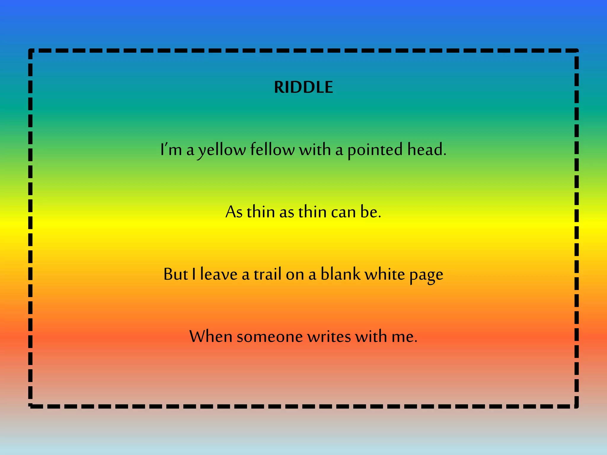 RIDDLE
I’m a yellow fellow with a pointed head.
As thin as thin canbe.
But I leave a trailon a blank white page
When someone writes with me.
 