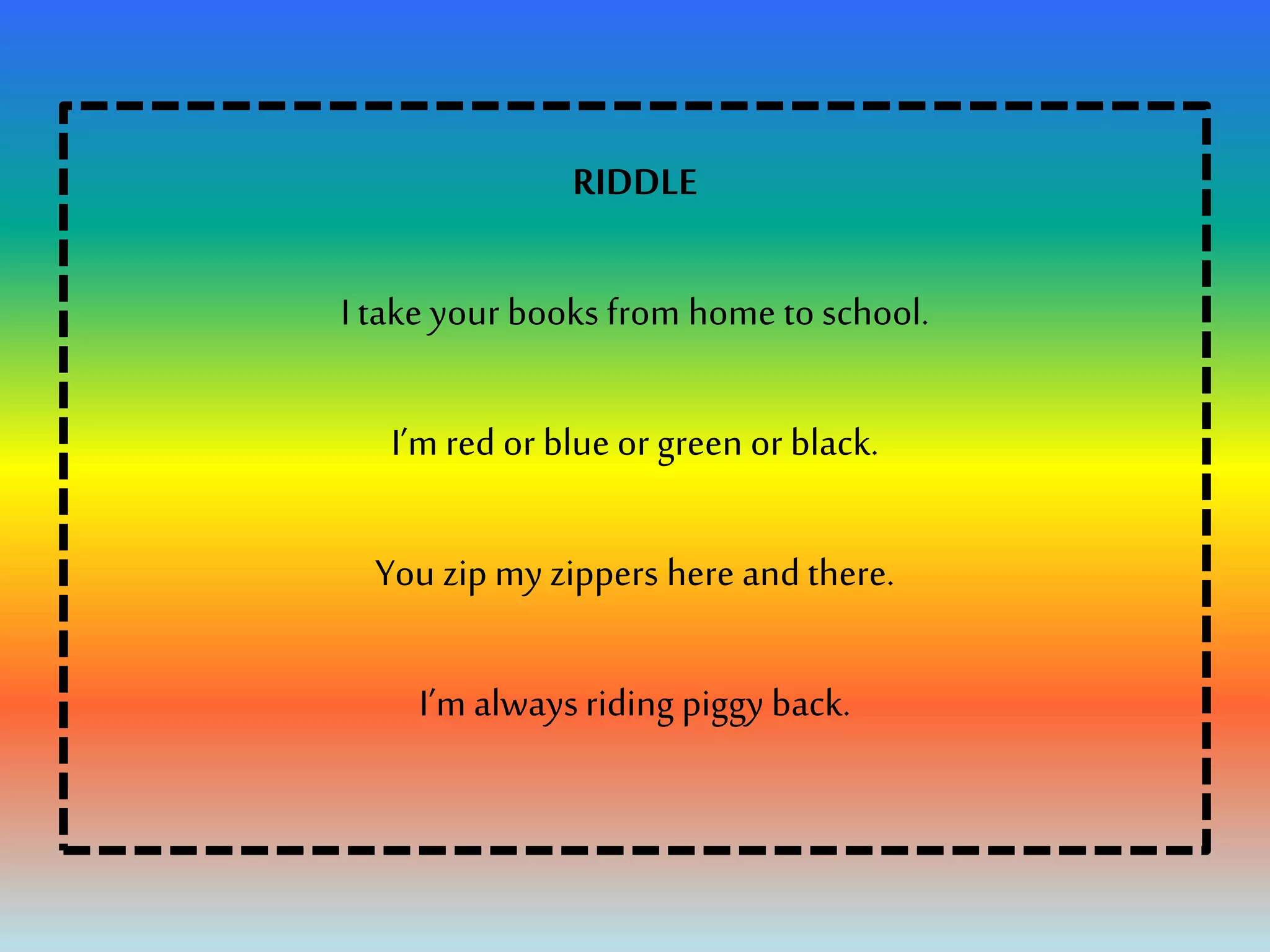 RIDDLE
I take your books from home to school.
I’m red or blue or green or black.
You zip my zippers here and there.
I’m alwaysriding piggy back.
 
