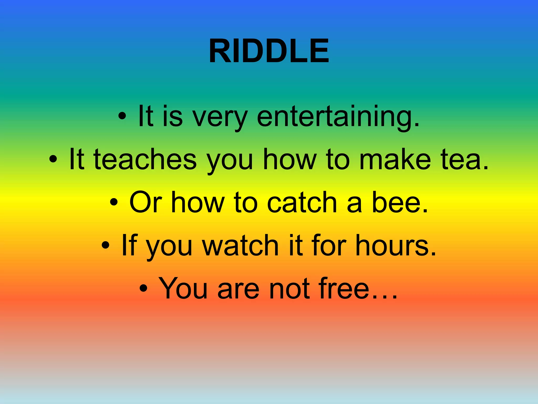 RIDDLE
• It is very entertaining.
• It teaches you how to make tea.
• Or how to catch a bee.
• If you watch it for hours.
• You are not free…
 