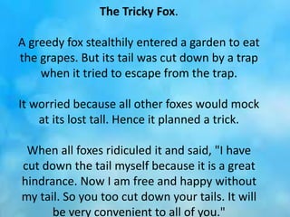 The Tricky Fox.
A greedy fox stealthily entered a garden to eat
the grapes. But its tail was cut down by a trap
when it tried to escape from the trap.
It worried because all other foxes would mock
at its lost tall. Hence it planned a trick.
When all foxes ridiculed it and said, "I have
cut down the tail myself because it is a great
hindrance. Now I am free and happy without
my tail. So you too cut down your tails. It will
be very convenient to all of you."
 