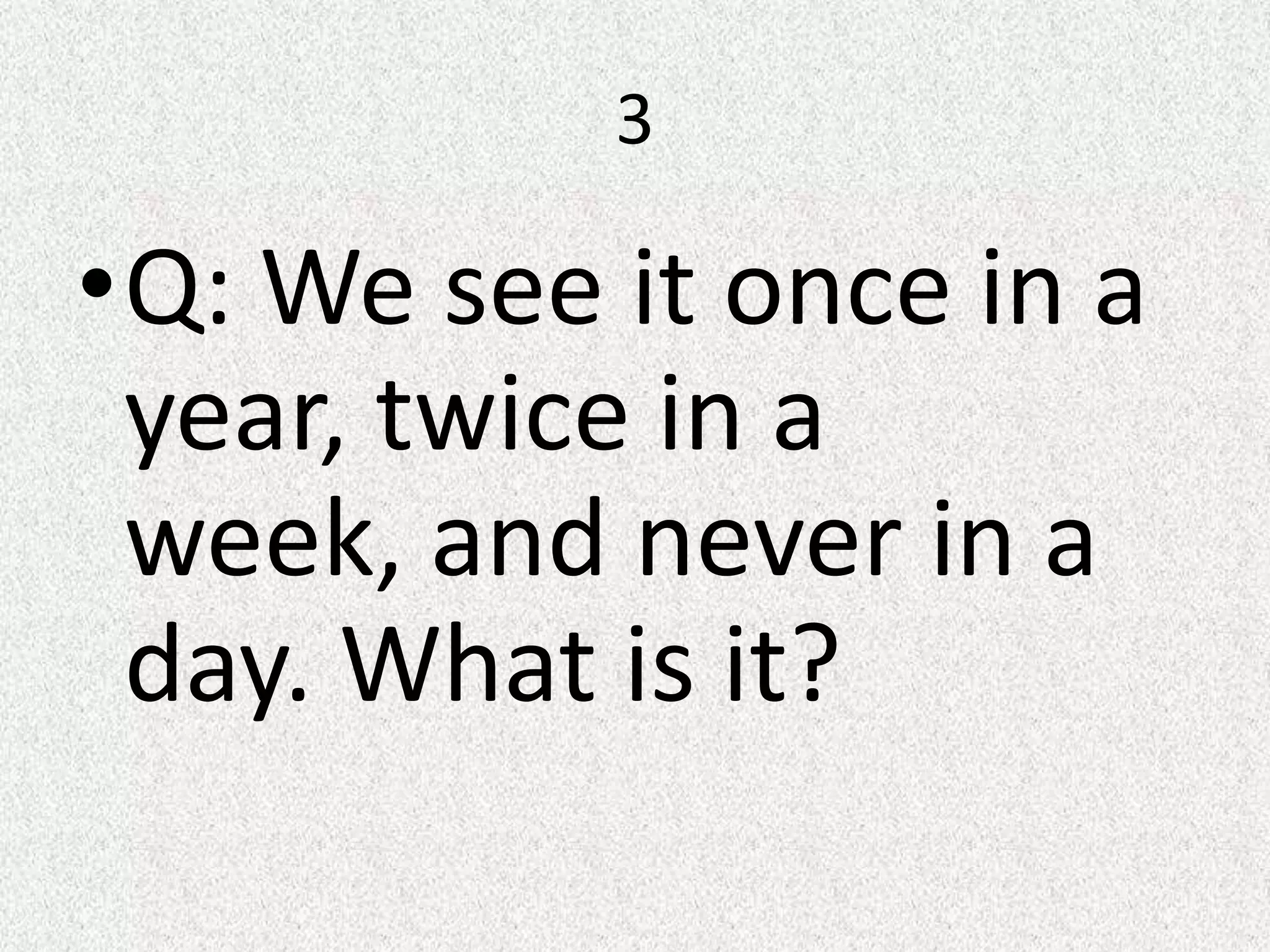 3
•Q: We see it once in a
year, twice in a
week, and never in a
day. What is it?