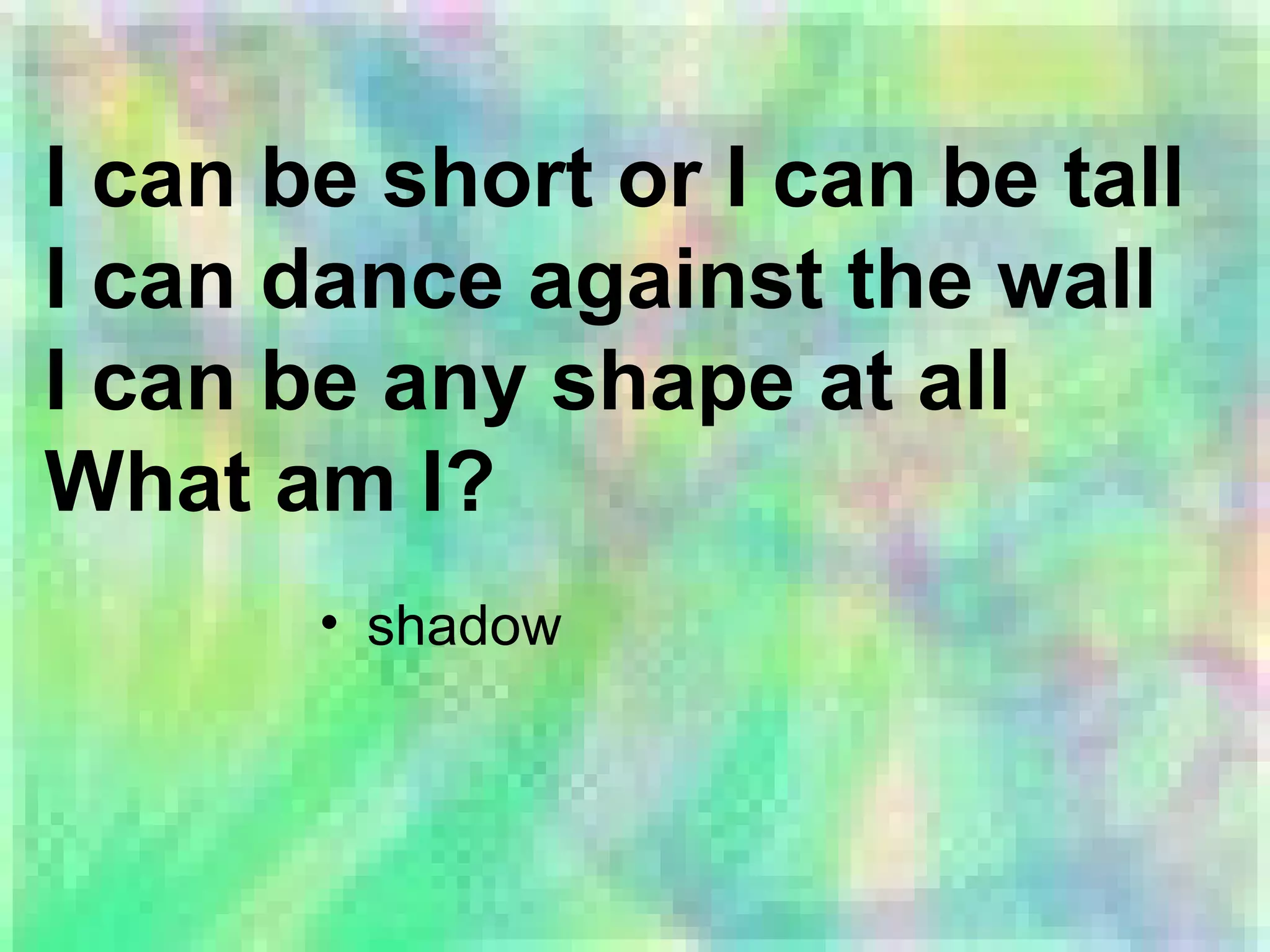 I can be short or I can be tall
I can dance against the wall
I can be any shape at all
What am I?
• shadow