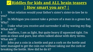 ✅Riddles for kids and ALL brain teasers
| How smart you are? |
1 What relation would your father's sister's sister-in-law be to
you?
2 In Michigan you cannot take a picture of a man in a green hat.
Why?
3 I take what you receive and surrender it all by waving my flag.
What am I?
4 Feathers, I am as light, But quite heavy if squeezed tight. I'm
seen as clean and pure, but often talked about with dirty terms.
What am I?
5 John put a coin in a bottle and put a cork on the bottle and
later managed to get the coin out without taking out the cork or
breaking the bottle. How did he do it?
 