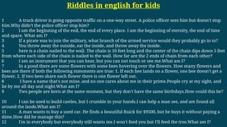 Riddles in english for kids
1 A truck driver is going opposite traffic on a one-way street. A police officer sees him but doesn't stop
him.Why didn't the police officer stop him?
2 I am the beginning of the end, the end of every place. I am the beginning of eternity, the end of time
and space. What am I?
3 If a pirate was to join the military, what branch of the armed service would they probably go in to?
4 You throw away the outside, eat the inside, and throw away the inside.
5 here is a chain nailed to the wall. The chain is 10 feet long and the center of the chain dips down 5 feet
from where each side of the chain is nailed to the wall. How far are the 2 ends of chain from each other?
6 I am an instrument that you can hear, but you can not touch or see me.What am I?
7 In a pond there are some flowers with some bees hovering over the flowers. How many flowers and
bees are there if both the following statements are true: 1. If each bee lands on a flower, one bee doesn't get a
flower. 2. If two bees share each flower there is one flower left out.
8 I have a name that's not mine, and no one cares about me in their prime.People cry at my sight, and
lie by me all day and night.What am I?
9 Two people are born at the same moment, but they don't have the same birthdays.How could this be?
10 I can be used to build castles, but I crumble in your hands.I can help a man see, and am found all
around the lands.What am I?
11 A man wants to buy a used car. He finds a beautiful Buick for $9500, but he buys it without paying a
dime.How did he manage this?
12 I'm in everybody but everybody still wants me.I won't feed you but I'll feed the tree.What am I?
 