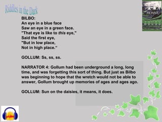 BILBO:
An eye in a blue face
Saw an eye in a green face.
"That eye is like to this eye,"
Said the first eye,
"But in low place,
Not in high place.“

GOLLUM: Ss, ss, ss.

NARRATOR 4: Gollum had been underground a long, long
time, and was forgetting this sort of thing. But just as Bilbo
was beginning to hope that the wretch would not be able to
answer, Gollum brought up memories of ages and ages ago.

GOLLUM: Sun on the daisies, it means, it does.
 