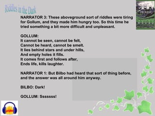 NARRATOR 3: These aboveground sort of riddles were tiring
for Gollum, and they made him hungry too. So this time he
tried something a bit more difficult and unpleasant.

GOLLUM:
It cannot be seen, cannot be felt,
Cannot be heard, cannot be smelt.
It lies behind stars and under hills,
And empty holes it fills.
It comes first and follows after,
Ends life, kills laughter.

NARRATOR 1: But Bilbo had heard that sort of thing before,
and the answer was all around him anyway.

BILBO: Dark!

GOLLUM: Sssssss!
 