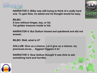 NARRATOR 2: Bilbo was still trying to think of a really hard
one. To gain time, he asked one he thought would be easy.

BILBO:
A box without hinges, key, or lid,
Yet golden treasure inside is hid.

NARRATOR 4: But Gollum hissed and spluttered and did not
answer.

BILBO: Well, what is it?

GOLLUM: Give us a chance. Let it give us a chance, my
preciouss-ss-ss.… Eggses! Eggses it is!

NARRATOR 3: Now Gollum thought it was time to ask
something hard and horrible.
 
